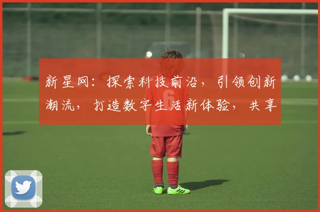 新星网：探索科技前沿，引领创新潮流，打造数字生活新体验，共享智能未来世界。