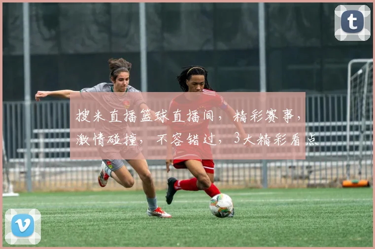搜米直播篮球直播间，精彩赛事，激情碰撞，不容错过，3大精彩看点，不容错失