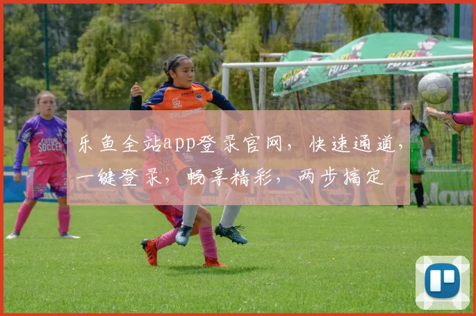 乐鱼全站app登录官网，快速通道，一键登录，畅享精彩，两步搞定